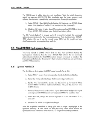 9-10 SMS 8.1 Tutorials
The SED2D data is added into the s-init simulation. With the initial simulation
saved, you can run SED2D-WES. This simulation uses the binary geometry and
solution files that were created in the previous section. To run this simulation:
1. Select SED2D | Run SED2D and click the OK button to run SED2D. Once
again, if the location of sed2dv32.exe is unknown, find it manually.
2. Click the OK button (it takes about 45 seconds on an Intel 450 MHz system).
When SED2D-WES finishes, press the Exit key in its window.
The file “s-init_dbed.sol” is created and will be used to hotstart the suspended
sediment concentrations for the hydrograph analysis. Note that this is the SED2D-
WES solution file and it can be opened inside SMS, but this would not have
significant meaning at this point of the analysis.
9.5 RMA2/SED2D Hydrograph Analysis
You have created an RMA2 solution that has base flow conditions before the
hydrograph is introduced. You also have a SED2D-WES solution that has suspended
sediment concentrations for the RMA2 solution. You are now ready to introduce the
hydrograph and obtain the dynamic flow field solution so that you can run the true
SED2D-WES simulation.
9.5.1 Updates For RMA2
The first thing to do is update the RMA2 model controls. To do this:
1. Select RMA2 | Model Control to open the RMA2 Model Control dialog.
2. Select the Timing tab and change the Simulation type to Dynamic.
3. Set the Time step size to 0.5 (hours) and the Number of time steps to 48 so
that the RMA2 simulation models one full day. Also, set the Maximum time
to 24.0 (hours).
4. Increase the Iterations for Each time step to 100 and set the Dynamic depth
convergence to 0.0005 to assure convergence of RMA2 at each time step.
5. In the Files tab, change the Hotstart input file to “s-init.hot” instead of “s-
cold.hot”.
6. Click the OK button to accept these changes.
Now that a dynamic simulation is set up, you need to assign a hydrograph at the
upstream boundary. A time series file was previously saved which defines the
hydrograph values for various hour intervals. To assign this boundary condition:
 