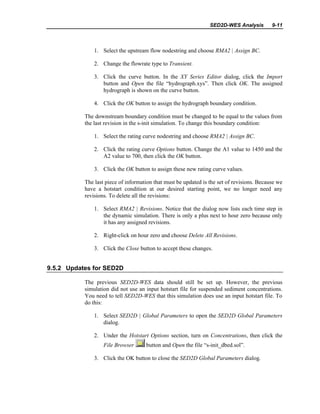SED2D-WES Analysis 9-11
1. Select the upstream flow nodestring and choose RMA2 | Assign BC.
2. Change the flowrate type to Transient.
3. Click the curve button. In the XY Series Editor dialog, click the Import
button and Open the file “hydrograph.xys”. Then click OK. The assigned
hydrograph is shown on the curve button.
4. Click the OK button to assign the hydrograph boundary condition.
The downstream boundary condition must be changed to be equal to the values from
the last revision in the s-init simulation. To change this boundary condition:
1. Select the rating curve nodestring and choose RMA2 | Assign BC.
2. Click the rating curve Options button. Change the A1 value to 1450 and the
A2 value to 700, then click the OK button.
3. Click the OK button to assign these new rating curve values.
The last piece of information that must be updated is the set of revisions. Because we
have a hotstart condition at our desired starting point, we no longer need any
revisions. To delete all the revisions:
1. Select RMA2 | Revisions. Notice that the dialog now lists each time step in
the dynamic simulation. There is only a plus next to hour zero because only
it has any assigned revisions.
2. Right-click on hour zero and choose Delete All Revisions.
3. Click the Close button to accept these changes.
9.5.2 Updates for SED2D
The previous SED2D-WES data should still be set up. However, the previous
simulation did not use an input hotstart file for suspended sediment concentrations.
You need to tell SED2D-WES that this simulation does use an input hotstart file. To
do this:
1. Select SED2D | Global Parameters to open the SED2D Global Parameters
dialog.
2. Under the Hotstart Options section, turn on Concentrations, then click the
File Browser button and Open the file “s-init_dbed.sol”.
3. Click the OK button to close the SED2D Global Parameters dialog.
 