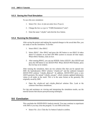 9-12 SMS 8.1 Tutorials
9.5.3 Saving the Final Simulation
To save this new simulation:
1. Select File | Save As (do not select Save Project).
2. Change the Save as type to “TABS Simulation (*.sim)”.
3. Enter the name “s-hydro” and click the Save button.
9.5.4 Running the Simulation
After saving the project and making the required changes to the saved data files, you
are ready to run the simulation. To do this:
1. Select RMA2 | Run RMA2.
2. Select RMA2 | Run RMA2 and press the OK button to run RMA2 (it takes
about 9.5 minutes on an Intel 450 MHz system to execute all time steps).
When RMA2 finishes, click on Exit.
3. After running RMA2, you can run SED2D. Select SED2D | Run SED2D and
press the OK button to run SED2D-WES. When SED2D-WES finishes, press
the Exit key in its window.
After running the simulation, there are two solution files that can be opened into
SMS: the hydrodynamic RMA2 solution “s-hydro.sol” and the sediment transport
SED2D-WES solution “s-hydro_dbed.sol”. In addition, SED2D-WES saves a new
ASCII geometry file named “s-hydro_out.geo”, which contains updated bathymetry
values at all nodes in the mesh. This is in the same format as the geometry file
originally saved by SMS.
• Open the s-hydro.sol and s-hydro_dbed.sol solution files. Look at the
contours from these simulations.
For tips and assistance on viewing and interpreting the simulation results, see the
tutorial lessons that discuss post-processing techniques.
9.6 Conclusion
This concludes the SED2D-WES Analysis tutorial. You may continue to experiment
with SMS or you may close the program. To exit SMS at this time:
• Select File | Exit. Click the Yes button if asked to confirm.
 