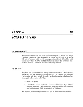 10 RMA4 Analysis
LESSON 10
RMA4 Analysis
10.1Introduction
This lesson will teach you how to run a solution using RMA4. If you have not yet
completed Lesson 4 on RMA2, you should do so now. RMA4 is part of the TABS-
MD suite of programs and is used for tracking constituent flow in 2D models. In this
lesson, you will use RMA4 to model 3 situations: an inflow of a constituent into a
river, the inflow of a constituent into a bay, and salinity intrusion.
10.2Case 1
RMA4 can only be run after having initially run a solution in RMA2. This is because
RMA4 uses the flow solutions computed by RMA2 to compute the constituent
concentration as it flows through the mesh. An RMA2 geometry and solution have
been supplied. To open the RMA2 files:
1. Select File | Open.
2. Select the file madora.spr from the tutorialtut10 directory. If you still have
geometry open from a previous tutorial, you will be warned that all existing
data will be deleted. If this happens, click the OK button.
The geometry will be displayed on the screen with the RMA2 boundary conditions.
 