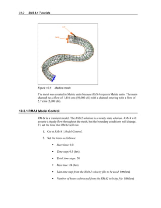 10-2 SMS 8.1 Tutorials
Figure 10-1 Madora mesh
The mesh was created in Metric units because RMA4 requires Metric units. The main
channel has a flow of 1,416 cms (50,000 cfs) with a channel entering with a flow of
5.7 cms (2,000 cfs).
10.2.1 RMA4 Model Control
RMA4 is a transient model. The RMA2 solution is a steady state solution. RMA4 will
assume a steady flow throughout the mesh, but the boundary conditions will change.
To set the time that RMA4 will run:
1. Go to RMA4 | Model Control.
2. Set the times as follows:
• Start time: 0.0
• Time step: 0.5 (hrs)
• Total time steps: 50
• Max time: 24 (hrs)
• Last time step from the RMA2 velocity file to be used: 0.0 (hrs)
• Number of hours subtracted from the RMA2 velocity file: 0.0 (hrs)
 