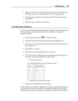 RMA4 Analysis 10-3
3. Make sure the Geometry input file, Flow input file, Binary output file, and
Full output options are on and the other File Control options are off.
4. Push the Advanced Output Control button, turn the Print all command on,
and push OK.
5. Push OK to exit the RMA4 Control dialog.
10.2.2 Boundary Conditions
For this model, a pollutant has been dumped into the smaller channel for three hours.
The concentration of the pollutant in the stream is 1,000 ppm. To apply this
boundary condition:
1. Select the Select Nodestring tool from the Toolbox.
2. Select the nodestring at the smaller inflow boundary (labeled as 5.7).
3. If the arrows are not pointing into the larger channel select the Nodestrings |
Reverse Direction.
4. Select RMA4 | Assign BC.
5. Switch to Transient and push the Define Curve button.
6. The XY Series Editor dialog appears. In this dialog, a time series curve can
be created. To turn the pollutant on for only 3 hours:
a. Click the New button.
b. Enter the following Time/Concentration values:
Time Concentration
0.0 1000.0
3.0 1000.0
3.1 0.0
24.0 0.0
c. Push OK to exit the XY Series Editor.
7. Push OK to exit the RMA4 Assign BC dialog.
NOTE: In this case, we applied 1,000 ppm as a boundary condition. RMA4 does not
care about the units of the concentration. The output from RMA4 is relative to the
initial number you specify. For example, we specified a concentration of 1,000. The
 