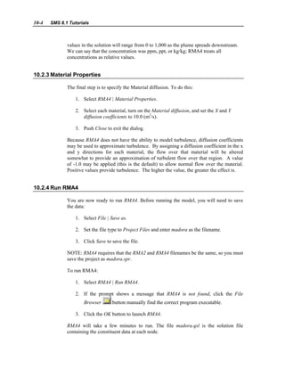 10-4 SMS 8.1 Tutorials
values in the solution will range from 0 to 1,000 as the plume spreads downstream.
We can say that the concentration was ppm, ppt, or kg/kg; RMA4 treats all
concentrations as relative values.
10.2.3 Material Properties
The final step is to specify the Material diffusion. To do this:
1. Select RMA4 | Material Properties.
2. Select each material, turn on the Material diffusion, and set the X and Y
diffusion coefficients to 10.0 (m2
/s).
3. Push Close to exit the dialog.
Because RMA4 does not have the ability to model turbulence, diffusion coefficients
may be used to approximate turbulence. By assigning a diffusion coefficient in the x
and y directions for each material, the flow over that material will be altered
somewhat to provide an approximation of turbulent flow over that region. A value
of -1.0 may be applied (this is the default) to allow normal flow over the material.
Positive values provide turbulence. The higher the value, the greater the effect is.
10.2.4 Run RMA4
You are now ready to run RMA4. Before running the model, you will need to save
the data:
1. Select File | Save as.
2. Set the file type to Project Files and enter madora as the filename.
3. Click Save to save the file.
NOTE: RMA4 requires that the RMA2 and RMA4 filenames be the same, so you must
save the project as madora.spr.
To run RMA4:
1. Select RMA4 | Run RMA4.
2. If the prompt shows a message that RMA4 is not found, click the File
Browser button manually find the correct program executable.
3. Click the OK button to launch RMA4.
RMA4 will take a few minutes to run. The file madora.qsl is the solution file
containing the constituent data at each node.
 