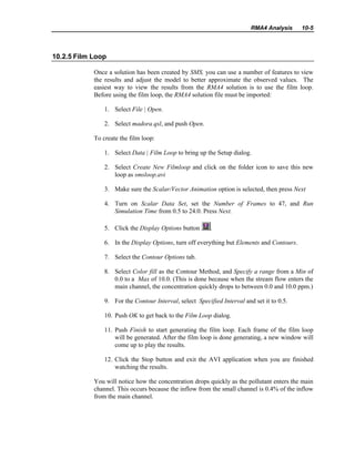 RMA4 Analysis 10-5
10.2.5 Film Loop
Once a solution has been created by SMS, you can use a number of features to view
the results and adjust the model to better approximate the observed values. The
easiest way to view the results from the RMA4 solution is to use the film loop.
Before using the film loop, the RMA4 solution file must be imported:
1. Select File | Open.
2. Select madora.qsl, and push Open.
To create the film loop:
1. Select Data | Film Loop to bring up the Setup dialog.
2. Select Create New Filmloop and click on the folder icon to save this new
loop as smsloop.avi
3. Make sure the Scalar/Vector Animation option is selected, then press Next
4. Turn on Scalar Data Set, set the Number of Frames to 47, and Run
Simulation Time from 0.5 to 24.0. Press Next.
5. Click the Display Options button .
6. In the Display Options, turn off everything but Elements and Contours.
7. Select the Contour Options tab.
8. Select Color fill as the Contour Method, and Specify a range from a Min of
0.0 to a Max of 10.0. (This is done because when the stream flow enters the
main channel, the concentration quickly drops to between 0.0 and 10.0 ppm.)
9. For the Contour Interval, select Specified Interval and set it to 0.5.
10. Push OK to get back to the Film Loop dialog.
11. Push Finish to start generating the film loop. Each frame of the film loop
will be generated. After the film loop is done generating, a new window will
come up to play the results.
12. Click the Stop button and exit the AVI application when you are finished
watching the results.
You will notice how the concentration drops quickly as the pollutant enters the main
channel. This occurs because the inflow from the small channel is 0.4% of the inflow
from the main channel.
 
