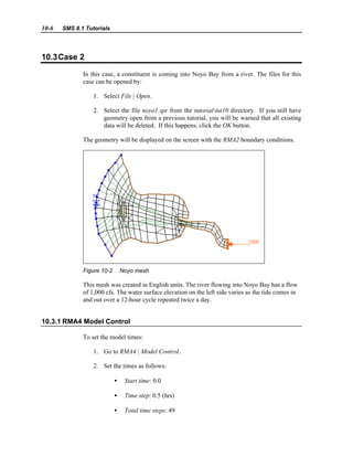 10-6 SMS 8.1 Tutorials
10.3Case 2
In this case, a constituent is coming into Noyo Bay from a river. The files for this
case can be opened by:
1. Select File | Open.
2. Select the file noyo1.spr from the tutorialtut10 directory. If you still have
geometry open from a previous tutorial, you will be warned that all existing
data will be deleted. If this happens, click the OK button.
The geometry will be displayed on the screen with the RMA2 boundary conditions.
Figure 10-2 Noyo mesh
This mesh was created in English units. The river flowing into Noyo Bay has a flow
of 1,000 cfs. The water surface elevation on the left side varies as the tide comes in
and out over a 12-hour cycle repeated twice a day.
10.3.1 RMA4 Model Control
To set the model times:
1. Go to RMA4 | Model Control.
2. Set the times as follows:
• Start time: 0.0
• Time step: 0.5 (hrs)
• Total time steps: 49
 