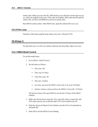 10-8 SMS 8.1 Tutorials
metric units. When you save the file, SMS checks to see what the current units are set
as, which are English in this case. If the units are English, SMS writes the HS and GS
cards to the .trn file to tell RMA4 to convert to metric units.
Run RMA4 as done earlier. After RMA4 runs, open the solution file noyo1.qsl.
10.3.5 Film Loop
Generate a film loop using the same steps as for case 1 (Section 10.2).
10.4Case 3
For this final case, we will view salinity intrusion into Noyo Bay. Open noyo2.spr.
10.4.1 RMA4 Model Control
To set the model times:
1. Go to RMA4 | Model Control.
2. Set the times as follows:
• Start time: 0.0
• Time step: 0.5 (hrs)
• Total time steps: 49
• Max time: 24 (hrs)
• Last time step from the RMA2 velocity file to be used: 24.0 (hrs)
• Number of hours subtracted from the RMA2 velocity file: 12.0 (hrs)
The last two times will cause RMA4 to use the last 12 hours of the RMA2
solution.
3. Make sure the Geometry input file, Flow input file, Binary output file, and
Full output options are on and the other File Control options are off.
4. Push the Advanced Output Control button, turn the Print all command on,
and push OK.
5. Push OK to exit the RMA4 Control dialog.
 