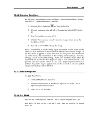 RMA4 Analysis 10-9
10.4.2 Boundary Conditions
For this model, a constant concentration of 8 ppm exists offshore and enters the bay
from the left. To apply this boundary condition:
1. Select the Select Nodestring tool from the Toolbox.
2. Select the nodestring at the left side of the model and select RMA4 | Assign
BC.
3. Set a Constant Concentration of 8.0.
4. Select the Factor applied when flow direction changes button and set the
Shock Factor to 0.5.
5. Push OK to exit the RMA4 Assign BC dialog.
Since a concentration in water is rarely rigidly maintained, a shock factor may be
applied to allow fluctuation of the concentration when the flow direction changes. If
no shock factor is applied, no matter how much the flow pushes the concentration
out of the model, the concentration at the boundary will not change. However,
applying a shock factor is like creating a buffer zone outside the model where the
constituent can go until the flow begins to carry it back into the model. This
provides for a more realistic solution in some cases. Depending on the situation, a
different shock factor may be applied from zero for no shock to 1.0 for a gradual
change due to a change in flow direction.
10.4.3 Material Properties
To apply the diffusion:
1. Select RMA4 | Material Properties.
2. Select each material, turn on the Material diffusion, and set the X and Y
diffusion coefficients to 1.0 (m2
/s).
3. Push Close to exit the dialog.
10.4.4 Run RMA4
Save and run RMA4 as you did for Cases 1 and 2. Save the project as noyo2.spr.
Run RMA4 as done earlier. After RMA4 runs, open the solution file named
noyo2.qsl.
 
