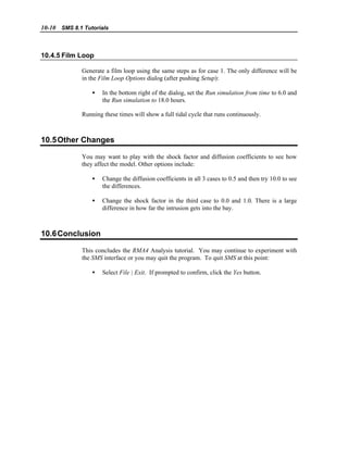 10-10 SMS 8.1 Tutorials
10.4.5 Film Loop
Generate a film loop using the same steps as for case 1. The only difference will be
in the Film Loop Options dialog (after pushing Setup):
• In the bottom right of the dialog, set the Run simulation from time to 6.0 and
the Run simulation to 18.0 hours.
Running these times will show a full tidal cycle that runs continuously.
10.5Other Changes
You may want to play with the shock factor and diffusion coefficients to see how
they affect the model. Other options include:
• Change the diffusion coefficients in all 3 cases to 0.5 and then try 10.0 to see
the differences.
• Change the shock factor in the third case to 0.0 and 1.0. There is a large
difference in how far the intrusion gets into the bay.
10.6Conclusion
This concludes the RMA4 Analysis tutorial. You may continue to experiment with
the SMS interface or you may quit the program. To quit SMS at this point:
• Select File | Exit. If prompted to confirm, click the Yes button.
 