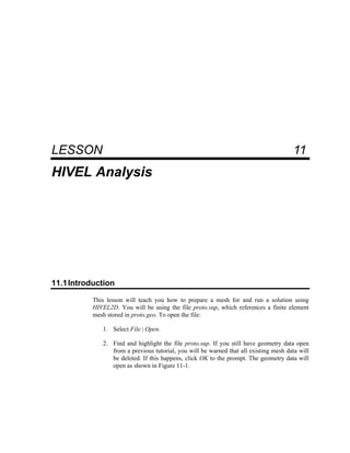 11 HIVEL Analysis
LESSON 11
HIVEL Analysis
11.1Introduction
This lesson will teach you how to prepare a mesh for and run a solution using
HIVEL2D. You will be using the file proto.sup, which references a finite element
mesh stored in proto.geo. To open the file:
1. Select File | Open.
2. Find and highlight the file proto.sup. If you still have geometry data open
from a previous tutorial, you will be warned that all existing mesh data will
be deleted. If this happens, click OK to the prompt. The geometry data will
open as shown in Figure 11-1.
 