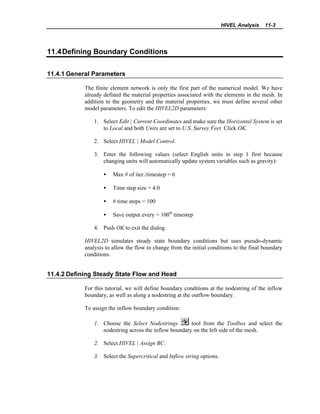 HIVEL Analysis 11-3
11.4Defining Boundary Conditions
11.4.1 General Parameters
The finite element network is only the first part of the numerical model. We have
already defined the material properties associated with the elements in the mesh. In
addition to the geometry and the material properties, we must define several other
model parameters. To edit the HIVEL2D parameters:
1. Select Edit | Current Coordinates and make sure the Horizontal System is set
to Local and both Units are set to U.S. Survey Feet. Click OK.
2. Select HIVEL | Model Control.
3. Enter the following values (select English units in step 1 first because
changing units will automatically update system variables such as gravity):
• Max # of iter./timestep = 6
• Time step size = 4.0
• # time steps = 100
• Save output every = 100th
timestep
4. Push OK to exit the dialog.
HIVEL2D simulates steady state boundary conditions but uses pseudo-dynamic
analysis to allow the flow to change from the initial conditions to the final boundary
conditions.
11.4.2 Defining Steady State Flow and Head
For this tutorial, we will define boundary conditions at the nodestring of the inflow
boundary, as well as along a nodestring at the outflow boundary.
To assign the inflow boundary condition:
1. Choose the Select Nodestrings tool from the Toolbox and select the
nodestring across the inflow boundary on the left side of the mesh.
2. Select HIVEL | Assign BC.
3. Select the Supercritical and Inflow string options.
 
