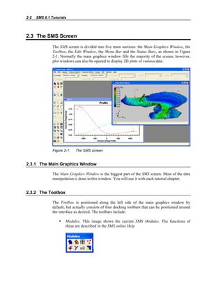 2-2 SMS 8.1 Tutorials
2.3 The SMS Screen
The SMS screen is divided into five main sections: the Main Graphics Window, the
Toolbox, the Edit Window, the Menu Bar and the Status Bars, as shown in Figure
2-1. Normally the main graphics window fills the majority of the screen; however,
plot windows can also be opened to display 2D plots of various data.
Figure 2-1. The SMS screen.
2.3.1 The Main Graphics Window
The Main Graphics Window is the biggest part of the SMS screen. Most of the data
manipulation is done in this window. You will use it with each tutorial chapter.
2.3.2 The Toolbox
The Toolbox is positioned along the left side of the main graphics window by
default, but actually consists of four docking toolbars that can be positioned around
the interface as desired. The toolbars include:
• Modules. This image shows the current SMS Modules. The functions of
these are described in the SMS online Help
 