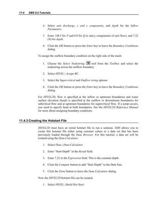 11-4 SMS 8.0 Tutorials
4. Select unit discharge, x and y components, and depth for the Inflow
Parameters.
5. Enter 148.5 for P and 0.0 for Q (x and y components of unit flow), and 7.22
(ft) for depth.
6. Click the OK button or press the Enter key to leave the Boundary Conditions
dialog.
To assign the outflow boundary condition on the right side of the mesh:
1. Choose the Select Nodestring tool from the Toolbox and select the
nodestring across the outflow boundary.
2. Select HIVEL | Assign BC.
3. Select the Supercritical and Outflow string options.
4. Click the OK button or press the Enter key to leave the Boundary Conditions
dialog.
For HIVEL2D, flow is specified at the inflow or upstream boundaries and water
surface elevation (head) is specified at the outflow or downstream boundaries for
subcritical flow and at upstream boundaries for supercritical flow. If a jump occurs,
you need to specify head at both boundaries. See the HIVEL2D Reference Manual
for more about assigning boundary conditions.
11.4.3 Creating the Hotstart File
HIVEL2D must have an initial hotstart file to run a solution. SMS allows you to
create this hotstart file either using constant values or a data set that has been
previously loaded through the Data Browser. For this tutorial, a data set will be
created using the Data Calculator.
1. Select Data | Data Calculator.
2. Enter “Start Depth” in the Result field.
3. Enter 7.22 in the Expression field. This is the constant depth.
4. Click the Compute button to add “Start Depth” to the Data Sets.
5. Click the Done button to leave the Data Calculator dialog.
Now the HIVEL2D hotstart file can be created.
1. Select HIVEL | Build Hot Start.
 