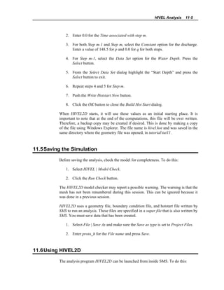 HIVEL Analysis 11-5
2. Enter 0.0 for the Time associated with step m.
3. For both Step m-1 and Step m, select the Constant option for the discharge.
Enter a value of 148.5 for p and 0.0 for q for both steps.
4. For Step m-1, select the Data Set option for the Water Depth. Press the
Select button.
5. From the Select Data Set dialog highlight the “Start Depth” and press the
Select button to exit.
6. Repeat steps 4 and 5 for Step m.
7. Push the Write Hotstart Now button.
8. Click the OK button to close the Build Hot Start dialog.
When HIVEL2D starts, it will use these values as an initial starting place. It is
important to note that at the end of the computations, this file will be over written.
Therefore, a backup copy may be created if desired. This is done by making a copy
of the file using Windows Explorer. The file name is hivel.hot and was saved in the
same directory where the geometry file was opened, in tutorialtut11.
11.5Saving the Simulation
Before saving the analysis, check the model for completeness. To do this:
1. Select HIVEL | Model Check.
2. Click the Run Check button.
The HIVEL2D model checker may report a possible warning. The warning is that the
mesh has not been renumbered during this session. This can be ignored because it
was done in a previous session.
HIVEL2D uses a geometry file, boundary condition file, and hotstart file written by
SMS to run an analysis. These files are specified in a super file that is also written by
SMS. You must save data that has been created.
1. Select File | Save As and make sure the Save as type is set to Project Files.
2. Enter proto_h for the File name and press Save.
11.6Using HIVEL2D
The analysis program HIVEL2D can be launched from inside SMS. To do this:
 