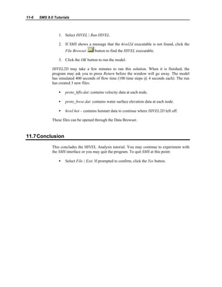 11-6 SMS 8.0 Tutorials
1. Select HIVEL | Run HIVEL.
2. If SMS shows a message that the hivel2d executable is not found, click the
File Browser button to find the HIVEL executable.
3. Click the OK button to run the model.
HIVEL2D may take a few minutes to run this solution. When it is finished, the
program may ask you to press Return before the window will go away. The model
has simulated 400 seconds of flow time (100 time steps @ 4 seconds each). The run
has created 3 new files:
• proto_hflo.dat: contains velocity data at each node.
• proto_hwse.dat: contains water surface elevation data at each node.
• hivel.hot – contains hotstart data to continue where HIVEL2D left off.
These files can be opened through the Data Browser.
11.7Conclusion
This concludes the HIVEL Analysis tutorial. You may continue to experiment with
the SMS interface or you may quit the program. To quit SMS at this point:
• Select File | Exit. If prompted to confirm, click the Yes button.
 