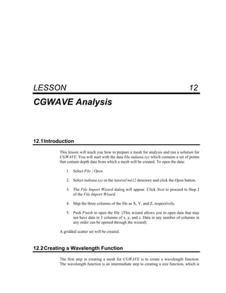 12 CGWAVE Analysis
LESSON 12
CGWAVE Analysis
12.1Introduction
This lesson will teach you how to prepare a mesh for analysis and run a solution for
CGWAVE. You will start with the data file indiana.xyz which contains a set of points
that contain depth data from which a mesh will be created. To open the data:
1. Select File | Open.
2. Select indiana.xyz in the tutorialtut12 directory and click the Open button.
3. The File Import Wizard dialog will appear. Click Next to proceed to Step 2
of the File Import Wizard.
4. Map the three columns of the file as X, Y, and Z, respectively.
5. Push Finish to open the file. (This wizard allows you to open data that may
not have data in 3 columns of x, y, and z. Data in any number of columns in
any order can be opened through the wizard).
A gridded scatter set will be created.
12.2Creating a Wavelength Function
The first step in creating a mesh for CGWAVE is to create a wavelength function.
The wavelength function is an intermediate step to creating a size function, which is
 