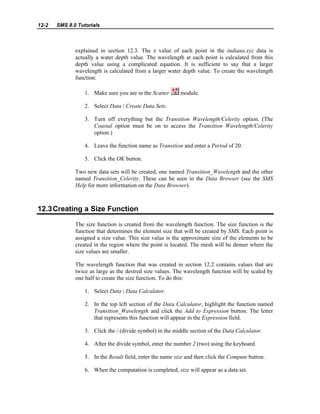 12-2 SMS 8.0 Tutorials
explained in section 12.3. The z value of each point in the indiana.xyz data is
actually a water depth value. The wavelength at each point is calculated from this
depth value using a complicated equation. It is sufficient to say that a larger
wavelength is calculated from a larger water depth value. To create the wavelength
function:
1. Make sure you are in the Scatter module.
2. Select Data | Create Data Sets.
3. Turn off everything but the Transition Wavelength/Celerity option. (The
Coastal option must be on to access the Transition Wavelength/Celerity
option.)
4. Leave the function name as Transition and enter a Period of 20.
5. Click the OK button.
Two new data sets will be created, one named Transition_Wavelength and the other
named Transition_Celerity. These can be seen in the Data Browser (see the SMS
Help for more information on the Data Browser).
12.3Creating a Size Function
The size function is created from the wavelength function. The size function is the
function that determines the element size that will be created by SMS. Each point is
assigned a size value. This size value is the approximate size of the elements to be
created in the region where the point is located. The mesh will be denser where the
size values are smaller.
The wavelength function that was created in section 12.2 contains values that are
twice as large as the desired size values. The wavelength function will be scaled by
one half to create the size function. To do this:
1. Select Data | Data Calculator.
2. In the top left section of the Data Calculator, highlight the function named
Transition_Wavelength and click the Add to Expression button. The letter
that represents this function will appear in the Expression field.
3. Click the / (divide symbol) in the middle section of the Data Calculator.
4. After the divide symbol, enter the number 2 (two) using the keyboard.
5. In the Result field, enter the name size and then click the Compute button.
6. When the computation is completed, size will appear as a data set.
 