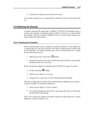 CGWAVE Analysis 12-3
7. Click the Done button to exit the Data Calculator.
A new data set named size is created which is half the Transition_Wavelength data
set.
12.4Defining the Domain
A domain represents the region that is offshore. In CGWAVE, the domain can be a
circular, semi-circular, or rectangular region. In SMS, a Feature Arc is used to define
the coastline. After the coastline is defined, Feature Arcs and Feature Polygons are
used to define the domain region.
12.4.1 Creating the Coastline
SMS can automatically create a coastline at a specific elevation or water depth from
a scattered data set. The active function of the active scattered data set will be used
for this operation. You should currently have only one scattered data set. To make
the elevation function active:
1. Make sure you are in the Scatter module.
2. Change the function in the Scalar field in the top Edit Window (just beneath
the menus) from size to elevation.
Before creating the coastline, you should create a CGWAVE coverage. To do this:
1. Switch to the Map module.
2. Select Feature Objects | Coverages.
3. Change the Coverage Type to CGWAVE and click the OK button.
With the coverage type set and the active scattered data set defined, you are ready to
create the coastline. To create the coastline arc:
1. Select Feature Objects | Create Coastline.
2. You will be prompted for an Elevation value. Enter the value of 1.0 and click
the OK button to this prompt.
After a few seconds, the display will refresh with an arc representing the 1.0 water
depth line, as shown in Figure 12-1a.
 