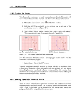 12-4 SMS 8.0 Tutorials
12.4.2 Creating the domain
With the coastline created, you are ready to create the mesh domain. This model will
use a semi-circular domain that intersects with the coastline. To create the domain:
1. Choose the Select Feature Vertex tool from the Toolbox.
2. Hold the SHIFT key and click on two vertices, one at each end of the
coastline arc, as shown in Figure 12-1a.
3. Select Feature Objects | Define Domain. Select Semi-circular, and click OK.
This creates a semicircular Ocean arc as shown in Figure 12-1b.
(a). The coastline feature arc. (b). The domain feature arc.
Figure 12-1 The indiana scatterpoint and feature data.
Now that feature arcs define the domain, a feature polygon must be created from the
feature arcs. To create the polygon:
• Select Feature Objects | Build Polygons.
After this command is executed, polygons are formed from any set of arcs that form
a closed loop. The screen will not refresh when polygons are built, so it may appear
that nothing happened even though polygons were created. For this example, there
should now be a single polygon made from the semi-circular ocean arc and the part
of the coastline arc with which it intersects.
12.5Creating the Finite Element Mesh
There are various automatic mesh generation techniques that can be used to create
elements inside a specified boundary. One of these is applied to each polygon, after
which a finite element mesh can be generated. For this tutorial, there is only one
polygon, which will be assigned the Density mesh type.
 