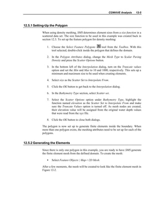 CGWAVE Analysis 12-5
12.5.1 Setting-Up the Polygon
When using density meshing, SMS determines element sizes from a size function in a
scattered data set. The size function to be used in this example was created back in
section 12.3. To set up the feature polygon for density meshing:
1. Choose the Select Feature Polygons tool from the Toolbox. With this
tool selected, double-click inside the polygon that defines the domain.
2. In the Polygon Attributes dialog, change the Mesh Type to Scalar Paving
Density and press the Scatter Options button.
3. In the bottom left of the Interpolation dialog, turn on the Truncate values
option and set the Min and Max to 10 and 1000, respectively. This sets up a
minimum and maximum size to be used when creating elements.
4. Select size as the Scatter Set to Interpolate From.
5. Click the OK button to get back to the Interpolation dialog.
6. In the Bathymetry Type section, select Scatter set.
7. Select the Scatter Options option under Bathymetry Type, highlight the
function named elevation as the Scatter Set to Interpolate From and make
sure the Truncate Values option is turned off. As mesh nodes are created,
their elevation value will be assigned from the original water depth values
that were read from the xyz file.
8. Click the OK button to close both dialogs.
The polygon is now set up to generate finite elements inside the boundary. When
more than one polygon exists, the meshing attributes need to be set up for each of the
polygons.
12.5.2 Generating the Elements
Since there is only one polygon in this example, you are ready to have SMS generate
the finite element mesh from the defined domain. To create the mesh:
• Select Feature Objects | Map->2D Mesh.
After a few moments, the mesh will be created to look like the finite element mesh in
Figure 12-2.
 