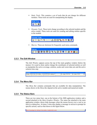 Overview 2-3
• Static Tools. This contains a set of tools that do not change for different
modules. These tools are used for manipulating the display.
• Dynamic Tools. These tools change according to the selected module and the
active model. These tools are used for creating and editing entities specific
to the module.
• Macros. These are shortcuts for frequently used menu commands.
2.3.3 The Edit Window
The Edit Window appears across the top of the main graphics window (below the
menus). It is used to show and/or change the coordinates of selected entities as well
as manipulate the active coverage, solution, scalar and vector data sets and the active
solution time step.
2.3.4 The Menu Bar
The Menu Bar contains commands that are available for data manipulation. The
menus shown in the Menu Bar depend on the active module and numerical model.
2.3.5 The Status Bars
There are two status bars: one at the bottom of the SMS application window and a
second attached to the Main Graphics Window. The status bar attached to the main
application window shows help messages when the mouse hovers over a tool or an
item in a dialog box. At times, it also may display a message in red text to prompt for
specific actions, such as that shown in the figure below.
 