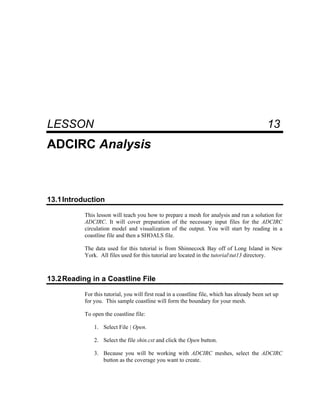 13 ADCIRC Analysis
LESSON 13
ADCIRC Analysis
13.1Introduction
This lesson will teach you how to prepare a mesh for analysis and run a solution for
ADCIRC. It will cover preparation of the necessary input files for the ADCIRC
circulation model and visualization of the output. You will start by reading in a
coastline file and then a SHOALS file.
The data used for this tutorial is from Shinnecock Bay off of Long Island in New
York. All files used for this tutorial are located in the tutorialtut13 directory.
13.2Reading in a Coastline File
For this tutorial, you will first read in a coastline file, which has already been set up
for you. This sample coastline will form the boundary for your mesh.
To open the coastline file:
1. Select File | Open.
2. Select the file shin.cst and click the Open button.
3. Because you will be working with ADCIRC meshes, select the ADCIRC
button as the coverage you want to create.
 