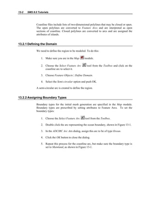 13-2 SMS 8.0 Tutorials
Coastline files include lists of two-dimensional polylines that may be closed or open.
The open polylines are converted to Feature Arcs and are interpreted as open
sections of coastline. Closed polylines are converted to arcs and are assigned the
attributes of islands.
13.2.1 Defining the Domain
We need to define the region to be modeled. To do this:
1. Make sure you are in the Map module.
2. Choose the Select Feature Arc tool from the Toolbox and click on the
coastline arc to select it.
3. Choose Feature Objects | Define Domain.
4. Select the Semi-circular option and push OK.
A semi-circular arc is created to define the region.
13.2.2 Assigning Boundary Types
Boundary types for the initial mesh generation are specified in the Map module.
Boundary types are prescribed by setting attributes to Feature Arcs. To set the
boundary types:
1. Choose the Select Feature Arc tool from the Toolbox.
2. Double click the arc representing the ocean boundary, shown in Figure 13-1.
3. In the ADCIRC Arc Atts dialog, assign this arc to be of type Ocean.
4. Click the OK button to close the dialog.
5. Repeat this process for the coastline arc, but make sure the boundary type is
set to Mainland, as shown in Figure 13-1.
 
