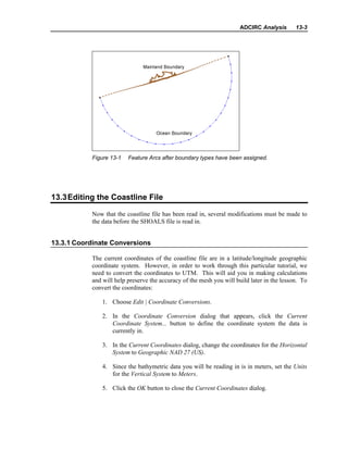 ADCIRC Analysis 13-3
Figure 13-1 Feature Arcs after boundary types have been assigned.
13.3Editing the Coastline File
Now that the coastline file has been read in, several modifications must be made to
the data before the SHOALS file is read in.
13.3.1 Coordinate Conversions
The current coordinates of the coastline file are in a latitude/longitude geographic
coordinate system. However, in order to work through this particular tutorial, we
need to convert the coordinates to UTM. This will aid you in making calculations
and will help preserve the accuracy of the mesh you will build later in the lesson. To
convert the coordinates:
1. Choose Edit | Coordinate Conversions.
2. In the Coordinate Conversion dialog that appears, click the Current
Coordinate System... button to define the coordinate system the data is
currently in.
3. In the Current Coordinates dialog, change the coordinates for the Horizontal
System to Geographic NAD 27 (US).
4. Since the bathymetric data you will be reading in is in meters, set the Units
for the Vertical System to Meters.
5. Click the OK button to close the Current Coordinates dialog.
 