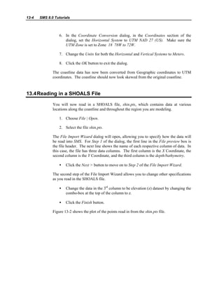 13-4 SMS 8.0 Tutorials
6. In the Coordinate Conversion dialog, in the Coordinates section of the
dialog, set the Horizontal System to UTM NAD 27 (US). Make sure the
UTM Zone is set to Zone 18 78W to 72W.
7. Change the Units for both the Horizontal and Vertical Systems to Meters.
8. Click the OK button to exit the dialog.
The coastline data has now been converted from Geographic coordinates to UTM
coordinates. The coastline should now look skewed from the original coastline.
13.4Reading in a SHOALS File
You will now read in a SHOALS file, shin.pts, which contains data at various
locations along the coastline and throughout the region you are modeling.
1. Choose File | Open.
2. Select the file shin.pts.
The File Import Wizard dialog will open, allowing you to specify how the data will
be read into SMS. For Step 1 of the dialog, the first line in the File preview box is
the file header. The next line shows the name of each respective column of data. In
this case, the file has three data columns. The first column is the X Coordinate, the
second column is the Y Coordinate, and the third column is the depth/bathymetry.
• Click the Next > button to move on to Step 2 of the File Import Wizard.
The second step of the File Import Wizard allows you to change other specifications
as you read in the SHOALS file.
• Change the data in the 3rd
column to be elevation (z) dataset by changing the
combo-box at the top of the column to z.
• Click the Finish button.
Figure 13-2 shows the plot of the points read in from the shin.pts file.
 