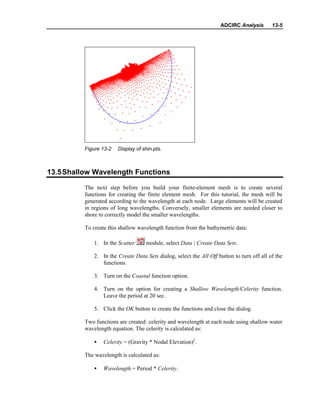 ADCIRC Analysis 13-5
Figure 13-2 Display of shin.pts.
13.5Shallow Wavelength Functions
The next step before you build your finite-element mesh is to create several
functions for creating the finite element mesh. For this tutorial, the mesh will be
generated according to the wavelength at each node. Large elements will be created
in regions of long wavelengths. Conversely, smaller elements are needed closer to
shore to correctly model the smaller wavelengths.
To create this shallow wavelength function from the bathymetric data:
1. In the Scatter module, select Data | Create Data Sets.
2. In the Create Data Sets dialog, select the All Off button to turn off all of the
functions.
3. Turn on the Coastal function option.
4. Turn on the option for creating a Shallow Wavelength/Celerity function.
Leave the period at 20 sec.
5. Click the OK button to create the functions and close the dialog.
Two functions are created: celerity and wavelength at each node using shallow water
wavelength equation. The celerity is calculated as:
• Celerity = (Gravity * Nodal Elevation)2
.
The wavelength is calculated as:
• Wavelength = Period * Celerity.
 