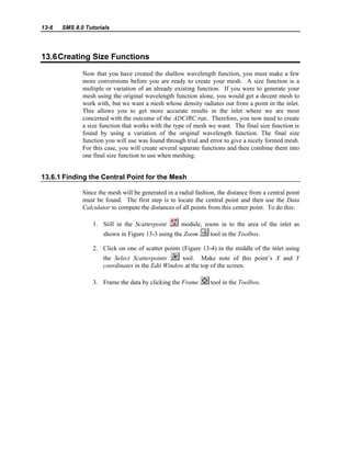 13-6 SMS 8.0 Tutorials
13.6Creating Size Functions
Now that you have created the shallow wavelength function, you must make a few
more conversions before you are ready to create your mesh. A size function is a
multiple or variation of an already existing function. If you were to generate your
mesh using the original wavelength function alone, you would get a decent mesh to
work with, but we want a mesh whose density radiates out from a point in the inlet.
This allows you to get more accurate results in the inlet where we are most
concerned with the outcome of the ADCIRC run. Therefore, you now need to create
a size function that works with the type of mesh we want. The final size function is
found by using a variation of the original wavelength function. The final size
function you will use was found through trial and error to give a nicely formed mesh.
For this case, you will create several separate functions and then combine them into
one final size function to use when meshing.
13.6.1 Finding the Central Point for the Mesh
Since the mesh will be generated in a radial fashion, the distance from a central point
must be found. The first step is to locate the central point and then use the Data
Calculator to compute the distances of all points from this center point. To do this:
1. Still in the Scatterpoint module, zoom in to the area of the inlet as
shown in Figure 13-3 using the Zoom tool in the Toolbox.
2. Click on one of scatter points (Figure 13-4) in the middle of the inlet using
the Select Scatterpoints tool. Make note of this point’s X and Y
coordinates in the Edit Window at the top of the screen.
3. Frame the data by clicking the Frame tool in the Toolbox.
 