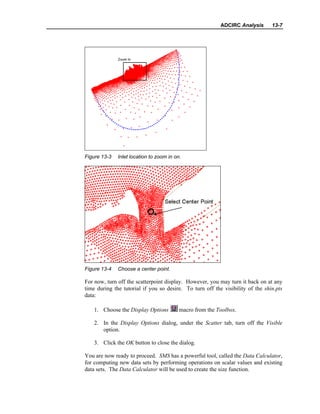 ADCIRC Analysis 13-7
Figure 13-3 Inlet location to zoom in on.
Figure 13-4 Choose a center point.
For now, turn off the scatterpoint display. However, you may turn it back on at any
time during the tutorial if you so desire. To turn off the visibility of the shin.pts
data:
1. Choose the Display Options macro from the Toolbox.
2. In the Display Options dialog, under the Scatter tab, turn off the Visible
option.
3. Click the OK button to close the dialog.
You are now ready to proceed. SMS has a powerful tool, called the Data Calculator,
for computing new data sets by performing operations on scalar values and existing
data sets. The Data Calculator will be used to create the size function.
 