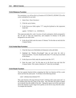 13-8 SMS 8.0 Tutorials
13.6.2 Distance Function
For consistency, we will use the (x,y) location of (712768.675, 4523969.712) as the
center scatterpoint for our mesh.
1. Select Data | Data Calculator.
2. Click the sqrt(x) button.
3. In the Expression field, replace “??” using the keyboard so the expression
looks like:
sqrt((d – 712768)^2 + (e – 4523950)^2)
This expression takes the x and y locations of each scatterpoint, which correspond to
the “d” and “e” data sets respectively, and computes its distance to the point
designated as the mesh center.
4. In the Result field, enter the name of “distance” for the data set and click the
Compute button.
13.6.3 Initial Size Function
1. Clear the Expression field (delete all characters in the edit field).
2. Highlight the “Shallow_Wavelength” data set and click the Add to
Expression button. You now should see the letter “b” in the Expression field
at the bottom.
3. In the Expression field, make the equation look like “b*7”.
4. Enter the name “size” for this data set in the Result area and click the
Compute button. This creates a function of 7 times the wavelength.
13.6.4 Scale Function
The last separate function before computing the final size function will be a scale
factor out from the center point. It will take on the following format:
scale = (distance/max distance)^0.5.
This scale function will range between 0 and 1, 0 being at the center point and 1 at
the farthest point from the center of the mesh. This will allow the mesh to radiate
out in density from the middle of the inlet. Taking the square root of the scale factor
forces the elements to grow larger more quickly as one moves away from the center.
To compute this function:
 