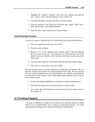 ADCIRC Analysis 13-9
1. Highlight the “distance” function in the Data Sets window and click the
Info... button. Notice that the Maximum value is 65627.258.
2. Click the OK button to return to the Data Calculator dialog.
3. Clear the equation in the Expression field and enter “sqrt(f / 65627.258)”.
This assumes that f is the distance function.
4. Enter the name “scale” and click the Compute button.
13.6.5 Final Size Function
You are now ready to create the final size function that your mesh will be based on.
1. Clear the equation from the Expression field.
2. Click the max(x,y) button.
3. Replace “??,??” so the equation reads “max(50, (g*h))”. This will multiply
the scale factor by the size. The minimum size of the elements will be 50
meters to prevent infinitely small elements from being created around the
mesh center.
4. Enter the name “finalsize” in the Result field and click the Compute button.
5. Click Done to exit the Data Calculator dialog.
The data calculator gives you many options for building the size function. The size
function created in this tutorial was created through several steps. This was done to
show the many possibilities that exist for defining the size function, and ultimately
for defining the finite element mesh. Other options that could be used for this or
other meshes include:
• Use the wavelength multiplied by a scale factor (without using distance).
• Don’t take the square root of the scale factor for a denser mesh.
• Use a value other than 50 meters as the minimum size for a denser mesh in
the channel, etc.
13.7Creating Polygons
A polygon is defined by a closed loop of Feature Arcs and can consist of a single
Feature Arc or multiple Feature Arcs, as long as a closed loop is formed. For initial
mesh generation, polygons are a means for defining the mesh domain.
 