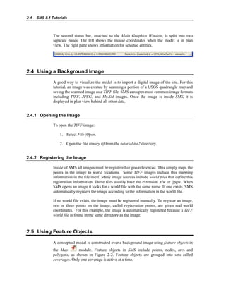 2-4 SMS 8.1 Tutorials
The second status bar, attached to the Main Graphics Window, is split into two
separate panes. The left shows the mouse coordinates when the model is in plan
view. The right pane shows information for selected entities.
2.4 Using a Background Image
A good way to visualize the model is to import a digital image of the site. For this
tutorial, an image was created by scanning a portion of a USGS quadrangle map and
saving the scanned image as a TIFF file. SMS can open most common image formats
including TIFF, JPEG, and Mr.Sid images. Once the image is inside SMS, it is
displayed in plan view behind all other data.
2.4.1 Opening the Image
To open the TIFF image:
1. Select File |Open.
2. Open the file stmary.tif from the tutorialtut2 directory.
2.4.2 Registering the Image
Inside of SMS all images must be registered or geo-referenced. This simply maps the
points in the image to world locations. Some TIFF images include this mapping
information in the file itself. Many image sources include world files that define this
registration information. These files usually have the extension .tfw or .jpgw. When
SMS opens an image it looks for a world file with the same name. If one exists, SMS
automatically registers the image according to the information in the world file.
If no world file exists, the image must be registered manually. To register an image,
two or three points on the image, called registration points, are given real world
coordinates. For this example, the image is automatically registered because a TIFF
world file is found in the same directory as the image.
2.5 Using Feature Objects
A conceptual model is constructed over a background image using feature objects in
the Map module. Feature objects in SMS include points, nodes, arcs and
polygons, as shown in Figure 2-2. Feature objects are grouped into sets called
coverages. Only one coverage is active at a time.
 
