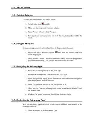 13-10 SMS 8.0 Tutorials
13.7.1 Building Polygons
To create polygons from the arcs on the screen:
1. Switch to the Map module.
2. Make sure that no arcs are currently selected.
3. Select Feature Objects | Build Polygons.
4. Now a polygon has been created out of all the arcs, that can be used for the
mesh.
13.7.2 Polygon Attributes
Next each polygon must be selected and have all the proper attributes set.
1. Choose the Select Feature Polygon tool from the Toolbox and click
inside the polygon.
2. Select Feature Objects | Attributes. (Double-clicking inside the polygon will
perform this same step.) The Polygon Attributes dialog will open.
13.7.3 Assigning the Meshing Type
1. Select Scalar Paving Density as the Mesh Type.
2. Click the Scatter Options... button below the Mesh Type.
3. In the Interpolation dialog, in the dataset tree under Dataset to interpolate
from, highlight the finalsize function.
4. In the Extrapolation section, set the Single Value to 50.
5. Make sure the Truncate values option is turned on and set the Min to 50 and
the Max to 5000.
6. Click the OK button to return to the Polygon Attributes dialog.
13.7.4 Assigning the Bathymetry Type
Next, the bathymetry type is selected. In this case the imported bathymetry is in the
form of a scatter set.
1. Select Scatter set as the Bathymetry Type.
 
