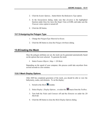 ADCIRC Analysis 13-11
2. Click the Scatter Options... button below the Bathymetry Type option.
3. In the Interpolation dialog, make sure that elevation is the highlighted
function under Data Set, leave the Single Value at 0.000, and make sure the
Truncate values option is turned off.
4. Click the OK button.
13.7.5 Assigning the Polygon Type
1. Change the Polygon/Type Material to Ocean.
2. Click the OK button to close the Polygon Attributes dialog.
13.8Creating the Mesh
Once the polygon attributes are set, the mesh can be generated automatically based
on the options that were selected. To generate the mesh:
• Select Feature Objects | Map -> 2D Mesh.
Depending on the speed of your computer, this process could take anywhere from
several seconds to a few minutes.
13.8.1 Mesh Display Options
After SMS has completed generation of the mesh, you should be able to view the
bathymetry, nodes, and elements. To set the display:
1. Switch to the Mesh module.
2. Select Display | Display Options... or select the macro from the Toolbox.
3. Turn both the Nodes and Contours off and the Elements on under the 2D
Mesh tab.
4. Click the OK button to close the Mesh Display Options dialog.
 