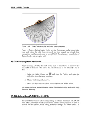 13-12 SMS 8.0 Tutorials
Figure 13-5 View of elements after automatic mesh generation.
Figure 13-5 shows the final mesh. Notice how the elements are smaller closer to the
coast and within the inlet. Once the mesh has been created and refined, final
preparations must be done in order to run ADCIRC. These items are renumbering of
the mesh nodes and saving the grid.
13.8.2 Minimizing Mesh Bandwidth
Before running ADCIRC, the mesh nodes must be renumbered to minimize the
bandwidth of the mesh. This allows the ADCIRC model to run efficiently. To do
this:
1. Select the Select Nodestring tool from the Toolbox and select the
nodestring along the ocean boundary.
2. Choose Nodestrings | Renumber.
3. Make sure the Bandwidth option is selected and click the OK button.
The nodes have now been renumbered for the entire mesh starting with those along
the ocean boundary.
13.9Building the ADCIRC Control File
The control file specifies values corresponding to different parameters for ADCIRC
runs. These parameters include specifications for tidal forcing, selection of terms to
include, hot start options, model timing, numerical settings, and output control. In
 