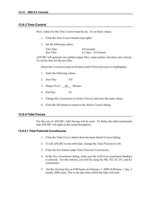 13-14 SMS 8.0 Tutorials
13.9.3 Time Control
Next, values for the Time Control must be set. To set these values:
1. Click the Time Control button (top right).
2. Set the following values:
Time Step: 4.0 seconds
Run Time: 0.1 days (2.4 hours)
ADCIRC will generate two global output files, water-surface elevation and velocity.
To set the time for the two files:
Select the Constituent and scroll down until Global Elevation is highlighted.
1. Enter the following values:
2. Start Day 0.0
3. Output Every 10 Minutes
4. End Day 0.1
5. Change the Constituent to Global Velocity and enter the same values.
6. Click the OK button to return to the Model Control dialog.
13.9.4 Tidal Forces
For this run of ADCIRC, tidal forcing will be used. To define the tidal constituents
that ADCIRC will apply at the ocean boundaries:
13.9.4.1 Tidal Potential Constituents
1. Click the Tidal Forces button from the main Model Control dialog.
2. To tell ADCIRC to run with tides, change the Tidal Potential to On.
3. Click the New button under Tidal Potential Constituents.
4. In the New Constituent dialog, make sure the LeProvost constituent database
is selected. For this tutorial, you will be using the M2, N2, S2, O1, and K1
constituents.
5. Set the Starting Day as 0.00 hours on February 1, 2000 (0.00 hour, 1 day, 2
month, 2000 year). This is the date from which the tides will start.
 