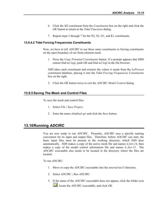 ADCIRC Analysis 13-15
6. Click the M2 constituent from the Constituents box on the right and click the
OK button to return to the Tidal Functions dialog.
7. Repeat steps 3 through 7 for the N2, S2, O1, and K1 constituents.
13.9.4.2 Tidal Forcing Frequencies Constituents
Now, we have to tell ADCIRC to use these same constituents as forcing constituents
on the open boundary of our finite-element mesh.
1. Press the Copy Potential Constituents button. If a prompt appears that SMS
cannot find m2.legi, push OK and find m2.legi in the file browser.
SMS takes each constituent and extracts the values it needs from the LeProvost
constituent database, placing it into the Tidal Forcing Frequencies Constituents
box on the right.
2. Click the OK button twice to exit the ADCIRC Model Control dialog.
13.9.5 Saving The Mesh and Control Files
To save the mesh and control files:
1. Select File | Save Project.
2. Enter the name shinfinal.spr and click the Save button.
13.10Running ADCIRC
You are now ready to run ADCIRC. Presently, ADCIRC uses a specific naming
convention for its input and output files. Therefore, before ADCIRC can start, the
basic input files must be present in the working directory, which SMS does
automatically. SMS makes a copy of the active mesh file and names it fort.14, then
makes a copy of the model control information file and names it fort.15. The
ADCIRC executable also needs to be located in the directory where the files are
located.
To run ADCIRC:
1. Move or copy the ADCIRC executable into the tutorialtut13 directory.
2. Select ADCIRC | Run ADCIRC.
3. If the name of the ADCIRC executable does not appear, click the folder icon
, locate the ADCIRC executable, and click OK.
 