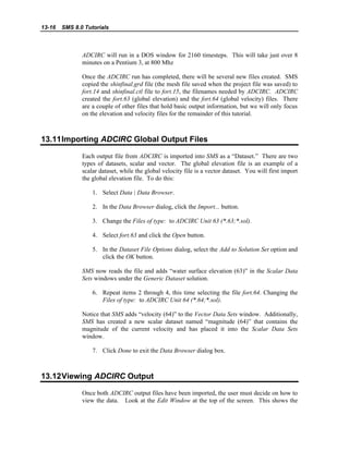 13-16 SMS 8.0 Tutorials
ADCIRC will run in a DOS window for 2160 timesteps. This will take just over 8
minutes on a Pentium 3, at 800 Mhz
Once the ADCIRC run has completed, there will be several new files created. SMS
copied the shinfinal.grd file (the mesh file saved when the project file was saved) to
fort.14 and shinfinal.ctl file to fort.15, the filenames needed by ADCIRC. ADCIRC
created the fort.63 (global elevation) and the fort.64 (global velocity) files. There
are a couple of other files that hold basic output information, but we will only focus
on the elevation and velocity files for the remainder of this tutorial.
13.11Importing ADCIRC Global Output Files
Each output file from ADCIRC is imported into SMS as a “Dataset.” There are two
types of datasets, scalar and vector. The global elevation file is an example of a
scalar dataset, while the global velocity file is a vector dataset. You will first import
the global elevation file. To do this:
1. Select Data | Data Browser.
2. In the Data Browser dialog, click the Import... button.
3. Change the Files of type: to ADCIRC Unit 63 (*.63;*.sol).
4. Select fort.63 and click the Open button.
5. In the Dataset File Options dialog, select the Add to Solution Set option and
click the OK button.
SMS now reads the file and adds “water surface elevation (63)” in the Scalar Data
Sets windows under the Generic Dataset solution.
6. Repeat items 2 through 4, this time selecting the file fort.64. Changing the
Files of type: to ADCIRC Unit 64 (*.64;*.sol).
Notice that SMS adds “velocity (64)” to the Vector Data Sets window. Additionally,
SMS has created a new scalar dataset named “magnitude (64)” that contains the
magnitude of the current velocity and has placed it into the Scalar Data Sets
window.
7. Click Done to exit the Data Browser dialog box.
13.12Viewing ADCIRC Output
Once both ADCIRC output files have been imported, the user must decide on how to
view the data. Look at the Edit Window at the top of the screen. This shows the
 