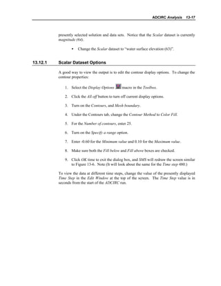 ADCIRC Analysis 13-17
presently selected solution and data sets. Notice that the Scalar dataset is currently
magnitude (64).
• Change the Scalar dataset to “water surface elevation (63)”.
13.12.1 Scalar Dataset Options
A good way to view the output is to edit the contour display options. To change the
contour properties:
1. Select the Display Options macro in the Toolbox.
2. Click the All off button to turn off current display options.
3. Turn on the Contours, and Mesh boundary.
4. Under the Contours tab, change the Contour Method to Color Fill.
5. For the Number of contours, enter 25.
6. Turn on the Specify a range option.
7. Enter -0.60 for the Minimum value and 0.10 for the Maximum value.
8. Make sure both the Fill below and Fill above boxes are checked.
9. Click OK time to exit the dialog box, and SMS will redraw the screen similar
to Figure 13-6. Note (It will look about the same for the Time step 480.)
To view the data at different time steps, change the value of the presently displayed
Time Step in the Edit Window at the top of the screen. The Time Step value is in
seconds from the start of the ADCIRC run.
 