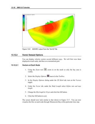 13-18 SMS 8.0 Tutorials
Figure 13-6 ADCIRC output from the “fort.63” file.
13.12.2 Vector Dataset Options
You can display velocity vectors several different ways. We will first view them
displayed at each node, and then on a normalized grid.
13.12.2.1 Vectors at Each Node
1. Using the Zoom tool , zoom in on the mesh so only the bay area is
visible.
2. Select the Display Options macro in the Toolbox.
3. In the Display Options dialog under the 2D Mesh tab, turn on the Vectors
toggle.
4. Under the Vector tab, under the Shaft Length select Define min and max
length.
5. Change the Min length to 10 pix and click the OK button.
6. Click the OK button to exit.
The screen should now look similar to that shown in Figure 13-7. You can now
visualize the flow at each node through Shinnecock Bay at this particular time step.
 