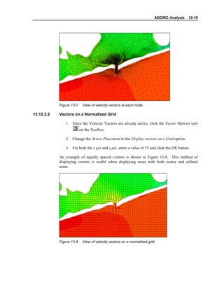 ADCIRC Analysis 13-19
Figure 13-7 View of velocity vectors at each node.
13.12.2.2 Vectors on a Normalized Grid
1. Since the Velocity Vectors are already active, click the Vector Options tool
on the Toolbox.
2. Change the Arrow Placement to the Display vectors on a Grid option.
3. For both the x pix and y pix, enter a value of 15 and click the OK button.
An example of equally spaced vectors is shown in Figure 13-8. This method of
displaying vectors is useful when displaying areas with both coarse and refined
areas.
Figure 13-8 View of velocity vectors on a normalized grid.
 