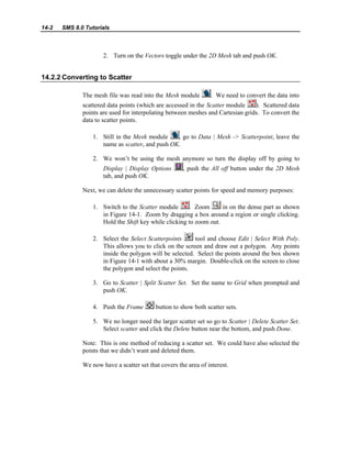 14-2 SMS 8.0 Tutorials
2. Turn on the Vectors toggle under the 2D Mesh tab and push OK.
14.2.2 Converting to Scatter
The mesh file was read into the Mesh module . We need to convert the data into
scattered data points (which are accessed in the Scatter module ). Scattered data
points are used for interpolating between meshes and Cartesian grids. To convert the
data to scatter points.
1. Still in the Mesh module , go to Data | Mesh -> Scatterpoint, leave the
name as scatter, and push OK.
2. We won’t be using the mesh anymore so turn the display off by going to
Display | Display Options , push the All off button under the 2D Mesh
tab, and push OK.
Next, we can delete the unnecessary scatter points for speed and memory purposes:
1. Switch to the Scatter module . Zoom in on the dense part as shown
in Figure 14-1. Zoom by dragging a box around a region or single clicking.
Hold the Shift key while clicking to zoom out.
2. Select the Select Scatterpoints tool and choose Edit | Select With Poly.
This allows you to click on the screen and draw out a polygon. Any points
inside the polygon will be selected. Select the points around the box shown
in Figure 14-1 with about a 30% margin. Double-click on the screen to close
the polygon and select the points.
3. Go to Scatter | Split Scatter Set. Set the name to Grid when prompted and
push OK.
4. Push the Frame button to show both scatter sets.
5. We no longer need the larger scatter set so go to Scatter | Delete Scatter Set.
Select scatter and click the Delete button near the bottom, and push Done.
Note: This is one method of reducing a scatter set. We could have also selected the
points that we didn’t want and deleted them.
We now have a scatter set that covers the area of interest.
 