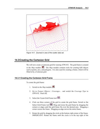 STWAVE Analysis 14-3
Figure 14-1. Zoomed in view of the scatter data set.
14.3Creating the Cartesian Grid
We will now create a Cartesian grid for running STWAVE. The grid frame is created
in the Map module . The Map module contains tools for creating GIS objects
such as points, arcs, and polygons. It is also used for creating a frame, which will be
filled in by a Cartesian grid.
14.3.1 Creating the Cartesian Grid Frame
To create the grid frame:
1. Switch to the Map module .
2. Go to Feature Objects | Coverages… and switch the Coverage Type to
STWAVE. Push OK.
3. Select the Create Grid Frame tool .
4. Click out three corners of the grid to create the grid frame. Switch to the
Select Grid Frame tool . Drag and resize the grid frame by dragging the
corners or edges until the grid frame fits over the desired area. Dragging a
corner resizes the frame. Dragging an edge moves the entire frame.
5. Rotate the grid by dragging the circle at the bottom right corner of the frame.
IMPORTANT: Rotate the frame until the circle is at the top right of the
 
