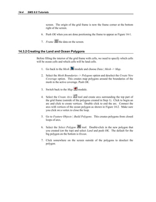 14-4 SMS 8.0 Tutorials
screen. The origin of the grid frame is now the frame corner at the bottom
right of the screen.
6. Push OK when you are done positioning the frame to appear as Figure 14-1.
7. Frame the data on the screen.
14.3.2 Creating the Land and Ocean Polygons
Before filling the interior of the grid frame with cells, we need to specify which cells
will be ocean cells and which cells will be land cells.
1. Go back to the Mesh module and choose Data | Mesh -> Map.
2. Select the Mesh Boundaries -> Polygons option and deselect the Create New
Coverage option. This creates map polygons around the boundaries of the
mesh in the active coverage. Push OK.
3. Switch back to the Map module.
4. Select the Create Arcs tool and create arcs surrounding the top part of
the grid frame (outside of the polygons created in Step 1). Click to begin an
arc and click to create vertices. Double click to end the arc. Connect the
arcs with vertices of the ocean polygon as shown in Figure 14-2. Make sure
you click on a vertex to close the loop.
5. Go to Feature Objects | Build Polygons. This creates polygons from closed
loops of arcs.
6. Select the Select Polygon tool. Double-click in the new polygon that
you created (on the top) and select Land and push OK. The default for the
big polygon on the bottom is Ocean.
7. Click somewhere on the screen outside of the polygons to deselect the
polygon.
 