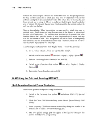14-6 SMS 8.0 Tutorials
Note on this particular grid: Because the width of the inlet and the spacing between
the bay and the ocean are so small, you may need to experiment with several
different sized grids to produce one that works. This is best done by moving the grid
frame around and re-sizing it. However, make sure that the grid frame bounds the
area of interest. Do this until the grid most closely resembles the original mesh, with
only one inlet into the bay.
Note on interpolation: When interpolating you can specify a single time step or
multiple steps. Single times can come from any time in the data set or interpolated
between two of these times. For multiple steps, you can specify to match the steps
from the data set for a specified number of steps, or you can specify a new time step
size and the number of steps. SMS will generate one set of values at the beginning
time specified, and one at the end of each time step. Therefore, there will be “n+1”
sets of currents if you specify “n” time steps.
A Cartesian grid has been created from the grid frame. To view the grid only:
1. Go to Feature Objects | Delete and say OK at the prompt.
2. Switch to the Scatter module and select Display | Display Options .
3. Turn the Visible toggle next to Grid off and push OK.
4. Switch to the Cartesian Grid module and select Display | Display
Options .
5. Turn on the Ocean Boundary and push OK.
14.4Editing the Grid and Running STWAVE
14.4.1 Generating Spectral Energy Distribution
We will now generate the Spectral Energy distribution.
1. Switch to the Cartesian Grid module and choose STWAVE | Spectral
Energy.
2. Click the Create Grid button to bring up the Create Spectral Energy Grid
dialog.
3. In the Frequency Distribution section of the dialog, change the Number to 40
and click OK to create a new spectral energy grid.
4. The new spectral energy grid will appear in the Spectral Manager tree
control in the Spectral Energy dialog.
 