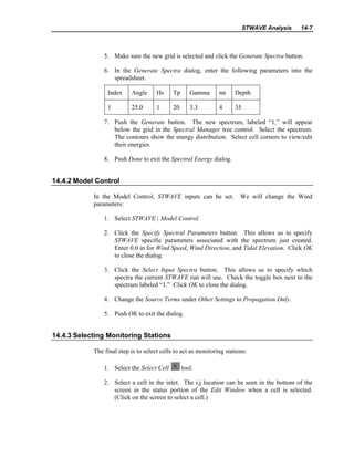 STWAVE Analysis 14-7
5. Make sure the new grid is selected and click the Generate Spectra button.
6. In the Generate Spectra dialog, enter the following parameters into the
spreadsheet.
Index Angle Hs Tp Gamma nn Depth
1 25.0 1 20 3.3 4 35
7. Push the Generate button. The new spectrum, labeled “1,” will appear
below the grid in the Spectral Manager tree control. Select the spectrum.
The contours show the energy distribution. Select cell corners to view/edit
their energies.
8. Push Done to exit the Spectral Energy dialog.
14.4.2 Model Control
In the Model Control, STWAVE inputs can be set. We will change the Wind
parameters:
1. Select STWAVE | Model Control.
2. Click the Specify Spectral Parameters button. This allows us to specify
STWAVE specific parameters associated with the spectrum just created.
Enter 0.0 in for Wind Speed, Wind Direction, and Tidal Elevation. Click OK
to close the dialog.
3. Click the Select Input Spectra button. This allows us to specify which
spectra the current STWAVE run will use. Check the toggle box next to the
spectrum labeled “1.” Click OK to close the dialog.
4. Change the Source Terms under Other Settings to Propagation Only.
5. Push OK to exit the dialog.
14.4.3 Selecting Monitoring Stations
The final step is to select cells to act as monitoring stations:
1. Select the Select Cell tool.
2. Select a cell in the inlet. The i,j location can be seen in the bottom of the
screen in the status portion of the Edit Window when a cell is selected.
(Click on the screen to select a cell.)
 