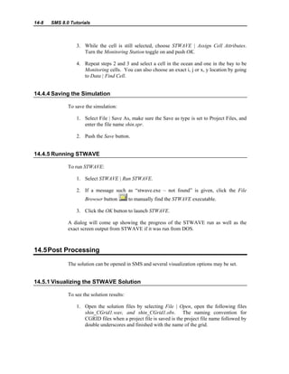 14-8 SMS 8.0 Tutorials
3. While the cell is still selected, choose STWAVE | Assign Cell Attributes.
Turn the Monitoring Station toggle on and push OK.
4. Repeat steps 2 and 3 and select a cell in the ocean and one in the bay to be
Monitoring cells. You can also choose an exact i, j or x, y location by going
to Data | Find Cell.
14.4.4 Saving the Simulation
To save the simulation:
1. Select File | Save As, make sure the Save as type is set to Project Files, and
enter the file name shin.spr.
2. Push the Save button.
14.4.5 Running STWAVE
To run STWAVE:
1. Select STWAVE | Run STWAVE.
2. If a message such as “stwave.exe – not found” is given, click the File
Browser button to manually find the STWAVE executable.
3. Click the OK button to launch STWAVE.
A dialog will come up showing the progress of the STWAVE run as well as the
exact screen output from STWAVE if it was run from DOS.
14.5Post Processing
The solution can be opened in SMS and several visualization options may be set.
14.5.1 Visualizing the STWAVE Solution
To see the solution results:
1. Open the solution files by selecting File | Open, open the following files
shin_CGrid1.wav, and shin_CGrid1.obs. The naming convention for
CGRID files when a project file is saved is the project file name followed by
double underscores and finished with the name of the grid.
 