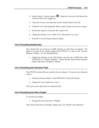 STWAVE Analysis 14-9
2. Select Display | Display Options . Under the Cartesian Grid tab turn the
Contours and Vectors toggles on.
3. Under the Contours tab under the Contour Method select Color fill.
4. Under the Vector tab change the Shaft Length to Define min and max length.
5. Set the Min length to 25 and the Max length to 50.
6. Change the Display vectors under Arrow Placement to on a grid.
7. Push OK to exit the Display Options dialog.
14.5.2 Visualizing Bathymetry
The solution files are stored as an SMS solution set when they are opened. The
depth is not part of the solution output from STWAVE; it is part of the “Generic
Datasets” solution. To view the bathymetry:
• Change the Solution (in the Edit Window near the top of SMS) from “shin
(STWAVE)” to “Generic Datasets”. Notice that the current Scalar function
(again at the top) is changed to “Depth.”
14.5.3 Visualizing the Direction Field
The STWAVE solution files are stored in the new solution. To see the wave direction
vectors:
1. Switch the Solution back to “shin (STWAVE)” in the Edit Window.
2. Change the Vector function to “wave.”
The vector arrows show the wave direction field.
14.5.4 Visualizing the Wave Height
To see the wave height:
1. Change the Scalar function to “Height.”
The contours show the wave height. Repeat step 1 for “Period” and “Direction.”
 